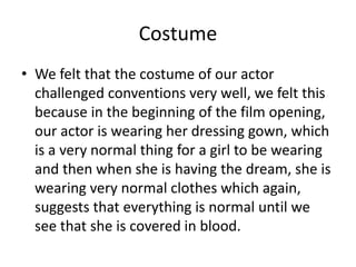 Costume
• We felt that the costume of our actor
challenged conventions very well, we felt this
because in the beginning of the film opening,
our actor is wearing her dressing gown, which
is a very normal thing for a girl to be wearing
and then when she is having the dream, she is
wearing very normal clothes which again,
suggests that everything is normal until we
see that she is covered in blood.
 