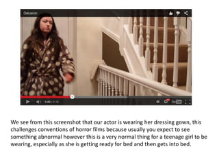 We see from this screenshot that our actor is wearing her dressing gown, this
challenges conventions of horror films because usually you expect to see
something abnormal however this is a very normal thing for a teenage girl to be
wearing, especially as she is getting ready for bed and then gets into bed.
 
