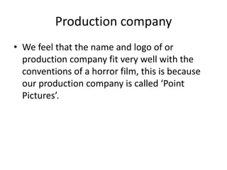Production company
• We feel that the name and logo of or
production company fit very well with the
conventions of a horror film, this is because
our production company is called ‘Point
Pictures’.
 