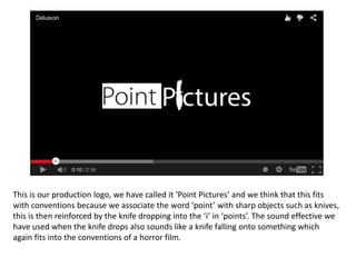 This is our production logo, we have called it ‘Point Pictures’ and we think that this fits
with conventions because we associate the word ‘point’ with sharp objects such as knives,
this is then reinforced by the knife dropping into the ‘i’ in ‘points’. The sound effective we
have used when the knife drops also sounds like a knife falling onto something which
again fits into the conventions of a horror film.
 