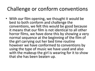 Challenge or conform conventions
• With our film opening, we thought it would be
best to both conform and challenge the
conventions, we felt this would be good because
it means that our film is not identical to all other
horror films, we have done this by showing a very
normal sequence at the beginning of the film of
the girl carrying out her bed time routine
however we have conformed to conventions by
using the type of music we have used and also
with the makeup the girl is wearing for it to show
that she has been beaten up.
 