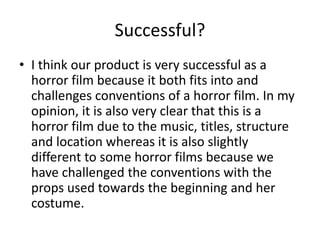 Successful?
• I think our product is very successful as a
horror film because it both fits into and
challenges conventions of a horror film. In my
opinion, it is also very clear that this is a
horror film due to the music, titles, structure
and location whereas it is also slightly
different to some horror films because we
have challenged the conventions with the
props used towards the beginning and her
costume.
 