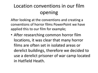 After looking at the conventions and creating a
conventions of horror films PowerPoint we have
applied this to our film for example;
• After researching common horror film
locations, it was clear that many horror
films are often set in isolated areas or
derelict buildings, therefore we decided to
use a derelict prisoner of war camp located
in Hatfield Heath.
Location conventions in our film
opening
 