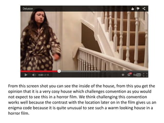 From this screen shot you can see the inside of the house, from this you get the
opinion that it is a very cosy house which challenges convention as you would
not expect to see this in a horror film. We think challenging this convention
works well because the contrast with the location later on in the film gives us an
enigma code because it is quite unusual to see such a warm looking house in a
horror film.
 