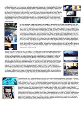 The long shots of the arch ways were a crucial element when planning the video. I believe that it adds to the urbanised feel whilst also allowing the dirty graffiti to stand
out giving personality to the video. In terms of proxemics it puts the character into perspective with the large arch ways as it makes him seem small in the middle of the
large brick work. This is used a number of times to show how insignificant the character is. A low angle shot of the church allows the audience to feel as though they
are looking up at it whilst it towers over them, also the extreme long shot of him standing against the wall does this as he takes up very little of the shot. Examples
given right. This shot starts out of focus so that it makes it seem hazy, that he is in an unsettled mind state about his day. The use of focus is a reoccurring technique
used throughout the video, an example of this is when the extreme long shot of “be happy” is shown, first out of focus. Also at the beginning it is to deliver the message
that the main character is under the influence of alcohol and his vision is blurred. This is projected in the scene of the city skyline, rapidly going in and out of focus,
zooming in and out. This highlights the fact that he is in a drunk and confused state. The blurry colours represent his eyes trying to focus on something but his head is
spinning hence the quick edited shot changes from zooms, to pans then back to a long shot. This also offers abstractness and obscurity; I wanted to involve shots like
this to create a sense of curiosity for the audience. This can also be found with the mid shots of the street art and also the tracking shot of the characters shadow
travelling along the fence. Another technique used to develop the sense of socialising was close-ups of the character drinking and also extreme close-ups of empty
beer bottles. This tells the audience that he is consuming alcohol with his friends; this is very common with this genre and most videos such as The Bloody Beetroots –
Cornelius. Examples right.


                                             After shooting the music video, we came to editing it. However the idea that we would put the video in reverse only came after we had acquired all of our footage. This is
                                             because with the shot of the character throwing the bottle into water, i went to adjust the speed duration of the clip and discovered a reverse speed option. In doing this, the
                                             effect that the bottle was coming out of the water and back into his hand looked unusual and imaginative. After later research, an influence on our music video was Cold
                                             Play – The Sceintist. This video also uses the reverse technique to do similar effects as did we, the surreal feeling that it gives to the video looks as though we are defying
                                             the laws of physics. From this, the idea developed that we would start at the end of his day and work backwards in order to reveal to the audience how he got into this mess
                                             like in The Scientist where it is revealed he has been in a car crash. Example left. This challenged the conventions of music videos as more often than not most of what you
                                             see is in forward motion. The scenes with the cereal and pizza use this to its full advantage, it shows the effects of the editing as it seems as though he is spitting it back out
                                             which looks surreal to the audience and creative. Adding to the idea of his day moving backwards, it is clear to see this with the fruit and egg as it transforms from being
                                             eaten and cracked to becoming whole again. An influence on this is Ratatat – Drugs. In this video props are used to emphasise the reverse speed similar to what we used.
                                             Example right.This also reflects on the messages of the music video, his backwards life as a teenager which is relatable to many of the target audience. However there are
                                             some parts where he stops and takes a moment to look. This is when the train is leaving ‘Salford crescent, the camera movement slows down to look at the sign and then
                                             speeds up again. The second time it does this is when he is leaving his house (in reverse) he walks to the end of his garden and it switches back to real time showing that
                                             his is thinking about his day. Learning about the use of speeds and durations was very successful and productive for my music video; this is because it helps the audience
                                             to understand that we are seeing the entirety of his day. Synchronous sound editing was a crucial point for me when coming to the final stages of production; this is because
                                             the music video looks more professional if it fits in with the song. A scene that is very well synchronised to the music is when the characters are moving very fast in the
                                             apartment, the sound breaks down and various noises can be heard. This was ten minutes of footage sped up six thousand times to make it seem as if time was passing by
                                             very quickly. We also used this again with the train journey to show how fast his life is going. The shot of the traffic lights was edited to fit this as we see it go red, yellow and
                                             green 3 times with the beat of the song. This was done by playing it forward, then in reverse and then forward again. It looks as if we had stood there and shot this but
                                             instead used one shot but edited it accordingly.



The narrative structure plays a big part in my music video. It is the key feature as to what makes it different from others, although it has a linear narrative it has some
elements of a circular structure. This is because the audience are presented with a set of events at the very end of the day and unfold to see how the day started.
Our main idea was to present to the audience ‘a day in the life of a teenager’. This conforms and challenges conventions of a music video as it is most common to
see a beginning middle and end, whereas we have reversed this process. However also it is conventional to associate the narrative we see with teenagers. It begins
with Todorovs theory of dis-equilibrium as the main character is throwing up in the toilet; this provokes the question to the audience as to how he got there. Later
this is resolved back to equilibrium when he leaves the flat. A symbolic code is offered to the audience in order for them to perceive the character as a typical
teenager; this is the crude message on the toilet in the very first shot. Along with other symbols such as the cap and brightly coloured jacket, it constructs a
representation of the character as juvenile within the unconventional narrative. We know it is clearly night time as the extreme long shots of the city skyline are dark,
however when he leaves the apartment it is light indicating we have gone back in time, this also links in with Levi Strauss theory of opposition because in the seedy
flat it is dark, and when he leaves colours start to appear and natural light opens up the shots; bringing in a sense of opposition. Examples right. As events start to
pan out it takes the audience on a journey with the character through his day. Allowing the audience to do this causes them to feel some relate ability with the
character due to us being put in his place. If I was to film again I would capture more footage of the flat scene. A key point is to highlight the fact that he is in a
situation and make the audience want to know how he got there. As it stands in my opinion I think that this scene is too brief in terms of the activities going on, more
shots of alcohol should be used to give it a sense of confusion and also make the character throwing up look more realistic so it is clear what is happening to him.
This would establish a bigger sense of a dilemma that the character is in, resulting in gaining the audience’s attention and manipulating them into wanting to know
what has happened further on in the narrative. However I think that the structure delivered the message well in parts such as walking back into the train station and
getting onto the train, after this we see the character getting off the train and then walking down the steps backwards. This clearly shows he has travelled from one
place to another, but in reverse. Aspect such as this is successful in the narrative as it puts it in basic terms what we are doing.




                                       A preferred response to the genre of my media product would be the best outcome in what I was trying to achieve with my target audience. Stuart Hall’s theory of encoding and
                                       decoding can be applied to most aspects of my video. The audience’s position within my music video is very much so from the main protagonists point of view. In doing this, I am
                                       allowing the audience to share the point of view of the main character which allows them to construct a representation of how he thinks. As this is where the audience is
                                       positioned, it is a conventional narrative in terms of audience placement. However with other key aspects, this may provoke a certain response. Some of the environments used
                                       in the production encode centralised themes which come from the industrial areas. A main priority was to allow the audience to decode that they feel like they were in an urban
                                       setting towards the middle, and then off into the suburbs as it gets closer to the end. Underpasses and graffiti are usually associated with seedy activities; this being the case the
                                       audience may share the same expectations of these environments. Evidence of this can be found within the graffiti on the music video as we came across aggressive swearing
                                       that shows the mind of the graffiti writer and the attitude some people may associate with this activity. Example left. Looking at the genre, this challenges conventions of
                                       electronic as we see predominantly footage of clubs and live DJ acts such as Justice – Phantom part 2. Drawing upon these expectations of the connotations of environments, it
                                       will allow for a preferred reading into the settings used. However the first images we see are of the character in the toilet, then the drinking and socialising he was involved with
                                       earlier on. This sets the mood and themes for the video being a clear convention of the electronic genre. On the other hand the reader may not be associated or familiar with
                                       activities such as this and also disagree with the bad language, which may present an oppositional response due to it being frowned upon. Encoding the messages of a reversed
                                       day is uncommon within any music video. Challenging this will allow the audience to decode a negotiated response. This is because it may be confusing to some viewers and
                                       understandable to others. Referring to my ancillary tasks, the image presented on my poster is of Christopher Walken. Example left. He is a well respected actor that people may
                                       recognize and at has nothing to do with this genre of music. As a creator i have used this for the audience to decode as they see fit, i did not involve this for any underlying
                                       messages but only to give the video some personality. However the audience may read into this more and believe that he is a significant aspect. Putting this on my poster will
                                       cause people to notice and remember my work, therefore giving me publicity if it was a real product.
 