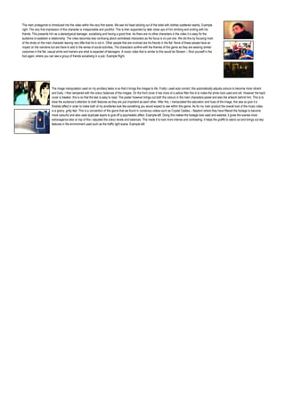 The main protagonist is introduced into the video within the very first scene. We see his head sticking out of the toilet with clothes scattered nearby. Example
right. The very first impression of this character is irresponsible and youthful. This is then supported by later close ups of him drinking and smiling with his
friends. This presents him as a stereotypical teenager, socialising and having a good time. As there are no other characters in the video it is easy for the
audience to establish a relationship. The video becomes less confusing about centralised characters as the focus is on just one. We did this by focusing most
of the shots on the main character leaving very little that he is not in. Other people that are involved are his friends in the flat. None of these people have an
impact on the narrative but are there to add to the sense of social activities. The characters confine with the themes of this genre as they are wearing similar
costumes in the flat, casual shirts and trainers are what is expected of teenagers. A music video that is similar to this would be Skream – Shot yourself in the
foot again, where you can see a group of friends socialising in a pub. Example Right.




                         The image manipulation used on my ancillary tasks is so that it brings the images to life. Firstly i used auto correct, this automatically adjusts colours to become more vibrant
                         and lively. I then tampered with the colour balances of the images. On the front cover it has more of a yellow filter this is to make the photo look used and old. However the back
                         cover is bleaker, this is so that the text is easy to read. The poster however brings out both the colours in the main characters jacket and also the artwork behind him. This is to
                         draw the audience’s attention to both features as they are just important as each other. After this, i manipulated the saturation and hues of the image, this was so give it a
                         finished affect in order to make both of my ancillaries look like something you would expect to see within this genre. As for my main product the overall look of the music video
                         is a grainy, gritty feel. This is a convention of this genre that we found in numerous videos such as Crystal Castles – Baptism where they have filtered the footage to become
                         more colourful and also used duplicate layers to give off a psychedelic affect. Example left. Doing this makes the footage look used and washed, it gives the scenes more
                         extravagance also on top of this i adjusted the colour levels and balances. This made it to look more intense and contrasting; it helps the graffiti to stand out and brings out key
                         features in the environment used such as the traffic light scene. Example left.
 