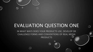 EVALUATION QUESTION ONE
IN WHAT WAYS DOES YOUR PRODUCTS USE, DEVELOP OR
CHALLENGE FORMS AND CONVENTIONS OF REAL MEDIA
PRODUCTS
 
