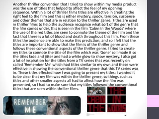 Another thriller convention that I tried to show within my media product
was the use of titles that helped to affect the feel of my opening
sequence. Within a lot of thriller films titles are effective in creating the
right feel to the film and this is either mystery, spook, tension, suspense
and other themes that are in relation to the thriller genre. Titles are used
in thriller films to help the audience recognise what sort of the genre that
the film comes under, this is seen in the film ‘Cabin In the Woods’ where
the use of the red titles are seen to connote the theme of the film and the
fact that there is a lot of blood and death throughout this film. From these
titles the audience are able to make this prediction, and so I felt that the
titles are important to show that the film is of the thriller genre and
follows these conventional aspects of the thriller genre. I tried to create
my titles to connote the title of the film which was ‘Gone’ so I made it so
the titles fade and jitter and had a white glow to show mystery. I also got
a lot of inspiration for the titles from a TV series that was recently on
called ‘Remember Me’ which had titles similar to my own and these were
effective in showing the conventional thriller genre that this TV series was
in. These titles effected how I was going to present my titles; I wanted it
to be clear that my film was within the thriller genre, so things such as
titles and other smaller aspects all had to affect how the film was
presented, so I had to make sure that my titles followed the conventional
titles that are seen within thriller films.
 