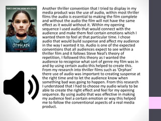 Another thriller convention that I tried to display in my
media product was the use of audio, within most thriller
films the audio is essential to making the film complete
and without the audio the film will not have the same
effect as it would without it. Within my opening
sequence I used audio that would connect with the
audience and make them feel certain emotions which I
wanted them to feel at that particular time. I chose
audio that would build suspense and affect my audience
in the way I wanted it to. Audio is one of the expected
conventions that all audiences expect to see within a
thriller film and it follows Steve Neal’s theory of
repetition, I followed this theory as I wanted the
audience to recognise what sort of genre my film was in
and by using certain audio this helped to create this.
From my research into thriller films such as ‘Orphan’
there use of audio was important to creating suspense at
the right time and to let the audience know when
something bad was going to happen. From this research
I understood that I had to choose my audio wisely to be
able to create the right effect and feel for my opening
sequence. By using audio that was effective in making
my audience feel a certain emotion or way this helped
me to follow the conventional aspects of a real media
product.
 