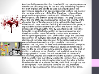 Another thriller convention that I used within my opening sequence
was the use of iconography. As this was only an opening sequence
not a lot of props are able to be used as it would against the
conventional aspects of an opening sequence to show too much of
the narrative at the start of the film. Therefore I only used basic
props and iconography so that it would still be befitting to the
thriller genre, one of them being fake blood. This prop was used
near the end of the opening sequence to show the severity of the
character ‘Gary’s’ family going missing, without the fake blood I
think it would have been less befitting within then thriller genre, as
expected the audience want to be thriller and have a sense of
anticipation throughout the film. By using fake blood I think this
helped to create this feeling within my opening sequence and
therefore enabled me to follow the conventional aspects of a
thriller opening sequence. Most of the other props and costumes
seen were of an everyday basis such as a computer, kettle, work
clothes and everyday basic clothing. As the setting was within an
everyday home I wanted the objects and the costumes to
demonstrate this, most thrillers are based on someone's everyday
life and that means that everyday basic objects and clothing are
expected to be seen. I wanted my opening sequence – like a lot of
thrillers – to have a sense of realism to it and that meant using
iconography that showed that this was realistic of someone's
everyday life, creates a connection with the audience viewing and
that means they are more likely to relate to the film. This results in
the audience having heightened emotions and this what a thriller
film should make an audience feel like, and I think through the use
of iconography I have been able to create this too, therefore
making my opening sequence conventional to the thriller genre.
 