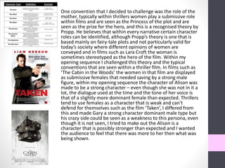 One convention that I decided to challenge was the role of the
mother, typically within thrillers women play a submissive role
within films and are seen as the Princess of the plot and are
seen as the prize for the hero, and this is a recognised theory by
Propp. He believes that within every narrative certain character
roles can be identified, although Propp’s theory is one that is
based mainly on fairy-tale plots and not particularly valid for
today’s society where different opinions of women are
conveyed and in films such as Lara Croft the woman is
sometimes stereotyped as the hero of the film. Within my
opening sequence I challenged this theory and the typical
conventions that are seen within a thriller film. In films such as
‘The Cabin in the Woods’ the women in that film are displayed
as submissive females that needed saving by a strong male
figure, within my opening sequence the character of Alison was
made to be a strong character – even though she was not in it a
lot, the dialogue used at the time and the tone of her voice is
that of a slightly more dominant female than expected. Thrillers
tend to use females as a character that is weak and can’t
defend for themselves such as the film ‘Taken’, I differed from
this and made Gary a strong character dominant male type but
his crazy side could be seen as a weakness to this persona, even
though it is not seen, I tried to make out the Alison is a
character that is possibly stronger than expected and I wanted
the audience to feel that there was more to her then what was
being shown.
 