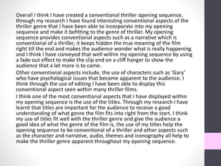 Overall I think I have created a conventional thriller opening sequence,
through my research I have found interesting conventional aspects of the
thriller genre that I have been able to incorporate into my opening
sequence and make it befitting to the genre of thriller. My opening
sequence provides conventional aspects such as a narrative which is
conventional of a thriller, it keeps hidden the true meaning of the film
right till the end and makes the audience wonder what is really happening
and I think I have conveyed that well within my opening sequence by using
a fade out effect to make the clip end on a cliff hanger to show the
audience that a lot more is to come.
Other conventional aspects include, the use of characters such as ‘Gary’
who have psychological issues that become apparent to the audience. I
think through the use of editing I have been able to display this
conventional aspect seen within many thriller films.
I think one of the most conventional aspects that I have displayed within
my opening sequence is the use of the titles. Through my research I have
learnt that titles are important for the audience to receive a good
understanding of what genre the film fits into right from the start. I think
my use of titles fit well with the thriller genre and give the audience a
good idea of what the genre of the film is, the use of my titles help the
opening sequence to be conventional of a thriller and other aspects such
as the character and narrative, audio, themes and iconography all help to
make the thriller genre apparent throughout my opening sequence.
 