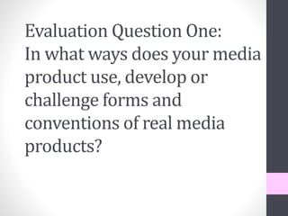 Evaluation Question One:
In what ways does your media
product use, develop or
challenge forms and
conventions of real media
products?
 