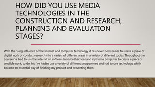 HOW DID YOU USE MEDIA
TECHNOLOGIES IN THE
CONSTRUCTION AND RESEARCH,
PLANNING AND EVALUATION
STAGES?
With the rising influence of the internet and computer technology it has never been easier to create a piece of
digital work or conduct research into a variety of different areas in a variety of different topics. Throughout the
course i’ve had to use the internet or software from both school and my home computer to create a piece of
credible work, to do this i’ve had to use a variety of different programmes and had to use technology which
became an essential way of finishing my product and presenting them.
 