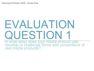 EVALUATION
QUESTION 1In what ways does your media product use,
develop or challenge forms and conventions of
real media products?
Advanced Portfolio 3058 - Aimee Gras
 