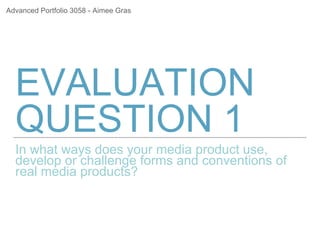 EVALUATION
QUESTION 1
In what ways does your media product use,
develop or challenge forms and conventions of
real media products?
Advanced Portfolio 3058 - Aimee Gras
 