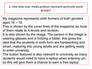 2. How does your media product represent particular social groups? My magazine represents sixth formers of both genders  ages 16 – 18. This is shown by the cover lines of the magazine as most of them relate to A-levels and revision. It is also shown by the image. The person in the image is wearing glasses and is holding a folder, this gives the idea that the students in sixth form are hardworking and smart, maturing into young adults and are getting ready to enter university. The button featured is also relevant to university as many students would need to have a laptop when entering uni, so this will give them a chance to earn a free laptop. 