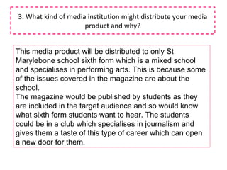 3. What kind of media institution might distribute your media product and why? This media product will be distributed to only St Marylebone school sixth form which is a mixed school and specialises in performing arts. This is because some of the issues covered in the magazine are about the school. The magazine would be published by students as they are included in the target audience and so would know what sixth form students want to hear. The students could be in a club which specialises in journalism and gives them a taste of this type of career which can open a new door for them. 