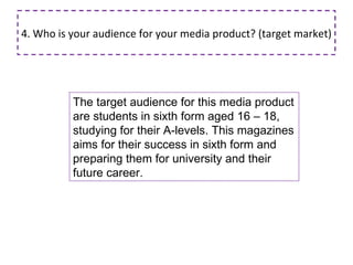4. Who is your audience for your media product? (target market) The target audience for this media product are students in sixth form aged 16 – 18, studying for their A-levels. This magazines aims for their success in sixth form and preparing them for university and their future career. 