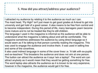 5. How did you attract/address your audience? I attracted my audience by relating it to the audience as much as I can. The mast head, 'Fly High!' isn't just mean to get good grades at A-level to get into university and get hold of a good career. It also means to be free from control and to become independent. During this period of life, many teenagers yearn become more mature and to not be treated like they're still children. The language I used in the magazine is informal so the audience will be able to understand what the magazine is talking about and will be comfortable. The magazine sometimes addresses the audience by using direct language so it would seem as if its talking to that person currently reading the magazine. This was used to engage the audience and involve them. It was used in selling line and some of the coverlines. It also used indirect language in some of the cover lines i.e. 'A talk with ex-pupils and ex-teachers' This broadens the audience and does not aim at one person. The button can attract the audience as it says 'win a laptop!'. The word win can attract anybody as it would mean that they would be getting something for free. The word laptop also attracts the audience as it is known to be very expensive, however in the magazine, the audience would get it for free. 