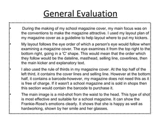 General Evaluation During the making of my school magazine cover, my main focus was on the conventions to make the magazine attractive. I used my layout plan of my magazine cover as a guideline to help layout where to put my kickers. My layout follows the eye order of which a person's eye would follow when examining a magazine cover. The eye examines it from the top right to the bottom right, going in a 'C' shape. This would mean that the order which they follow would be the dateline, masthead, selling line, coverlines, then the main kicker and explanatory text. I also used the rule of thirds in my magazine cover. At the top half of the left third, it contains the cover lines and selling line. However at the bottom half, it contains a barcode-however, my magazine does not need this as it is free of charge. If it wasn't a school magazine and is sold in shops then this section would contain the barcode to purchase it. The main image is a mid-shot from the waist to the head. This type of shot is most effective and suitable for a school magazine. It can show the Frankie-Rose's emotions clearly. It shows that she is happy as well as hardworking, shown by her smile and her glasses. 
