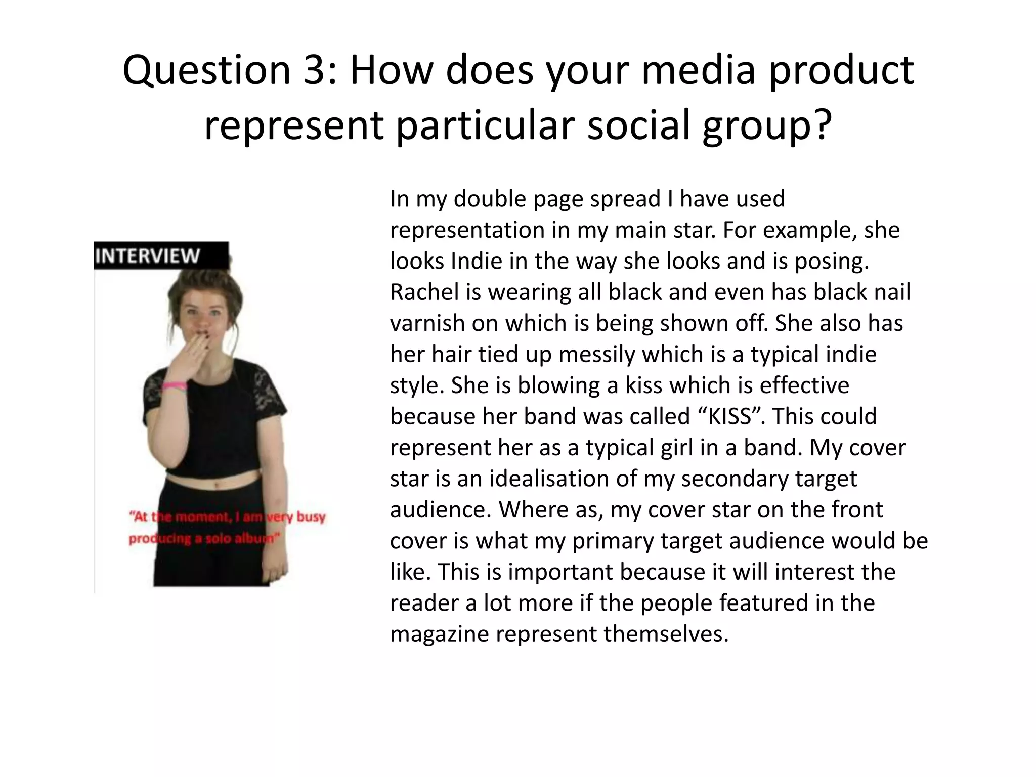 Question 3: How does your media product
represent particular social group?
In my double page spread I have used
representation in my main star. For example, she
looks Indie in the way she looks and is posing.
Rachel is wearing all black and even has black nail
varnish on which is being shown off. She also has
her hair tied up messily which is a typical indie
style. She is blowing a kiss which is effective
because her band was called “KISS”. This could
represent her as a typical girl in a band. My cover
star is an idealisation of my secondary target
audience. Where as, my cover star on the front
cover is what my primary target audience would be
like. This is important because it will interest the
reader a lot more if the people featured in the
magazine represent themselves.

 