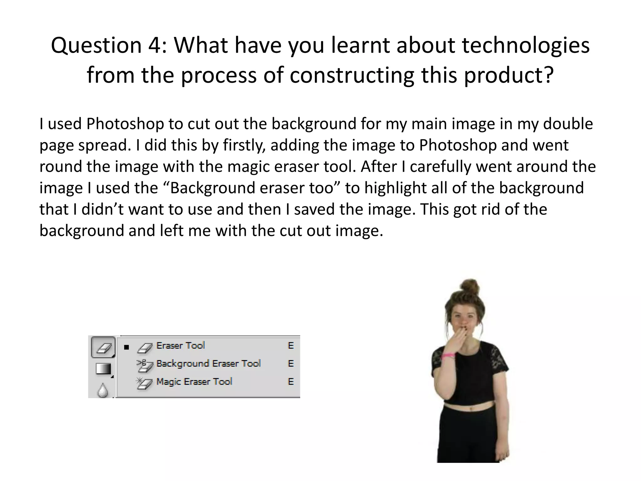 Question 4: What have you learnt about technologies
from the process of constructing this product?
I used Photoshop to cut out the background for my main image in my double
page spread. I did this by firstly, adding the image to Photoshop and went
round the image with the magic eraser tool. After I carefully went around the
image I used the “Background eraser too” to highlight all of the background
that I didn’t want to use and then I saved the image. This got rid of the
background and left me with the cut out image.

 