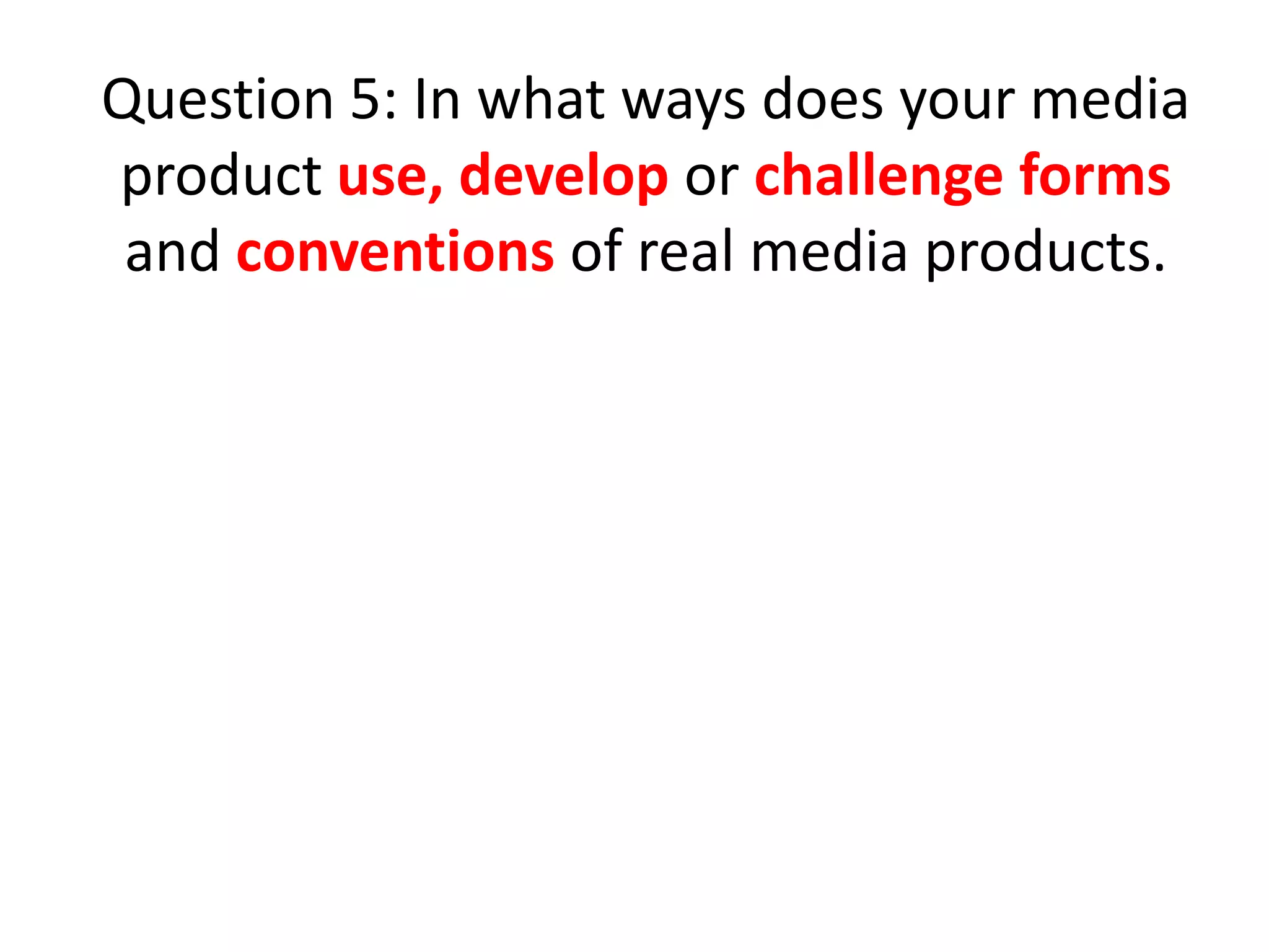 Question 5: In what ways does your media
product use, develop or challenge forms
and conventions of real media products.

 