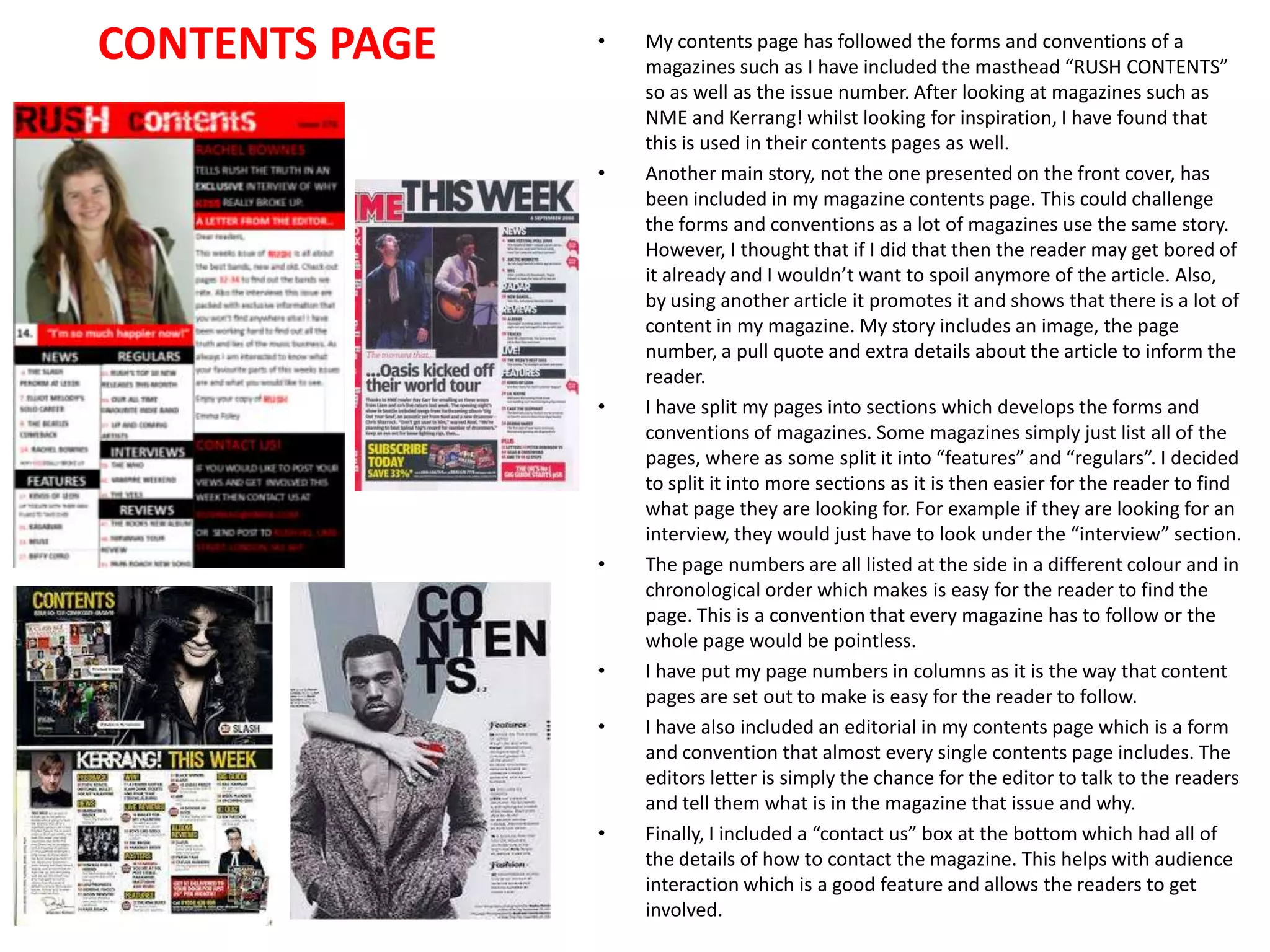 CONTENTS PAGE

•

•

•

•

•
•

•

My contents page has followed the forms and conventions of a
magazines such as I have included the masthead “RUSH CONTENTS”
so as well as the issue number. After looking at magazines such as
NME and Kerrang! whilst looking for inspiration, I have found that
this is used in their contents pages as well.
Another main story, not the one presented on the front cover, has
been included in my magazine contents page. This could challenge
the forms and conventions as a lot of magazines use the same story.
However, I thought that if I did that then the reader may get bored of
it already and I wouldn’t want to spoil anymore of the article. Also,
by using another article it promotes it and shows that there is a lot of
content in my magazine. My story includes an image, the page
number, a pull quote and extra details about the article to inform the
reader.
I have split my pages into sections which develops the forms and
conventions of magazines. Some magazines simply just list all of the
pages, where as some split it into “features” and “regulars”. I decided
to split it into more sections as it is then easier for the reader to find
what page they are looking for. For example if they are looking for an
interview, they would just have to look under the “interview” section.
The page numbers are all listed at the side in a different colour and in
chronological order which makes is easy for the reader to find the
page. This is a convention that every magazine has to follow or the
whole page would be pointless.
I have put my page numbers in columns as it is the way that content
pages are set out to make is easy for the reader to follow.
I have also included an editorial in my contents page which is a form
and convention that almost every single contents page includes. The
editors letter is simply the chance for the editor to talk to the readers
and tell them what is in the magazine that issue and why.
Finally, I included a “contact us” box at the bottom which had all of
the details of how to contact the magazine. This helps with audience
interaction which is a good feature and allows the readers to get
involved.

 