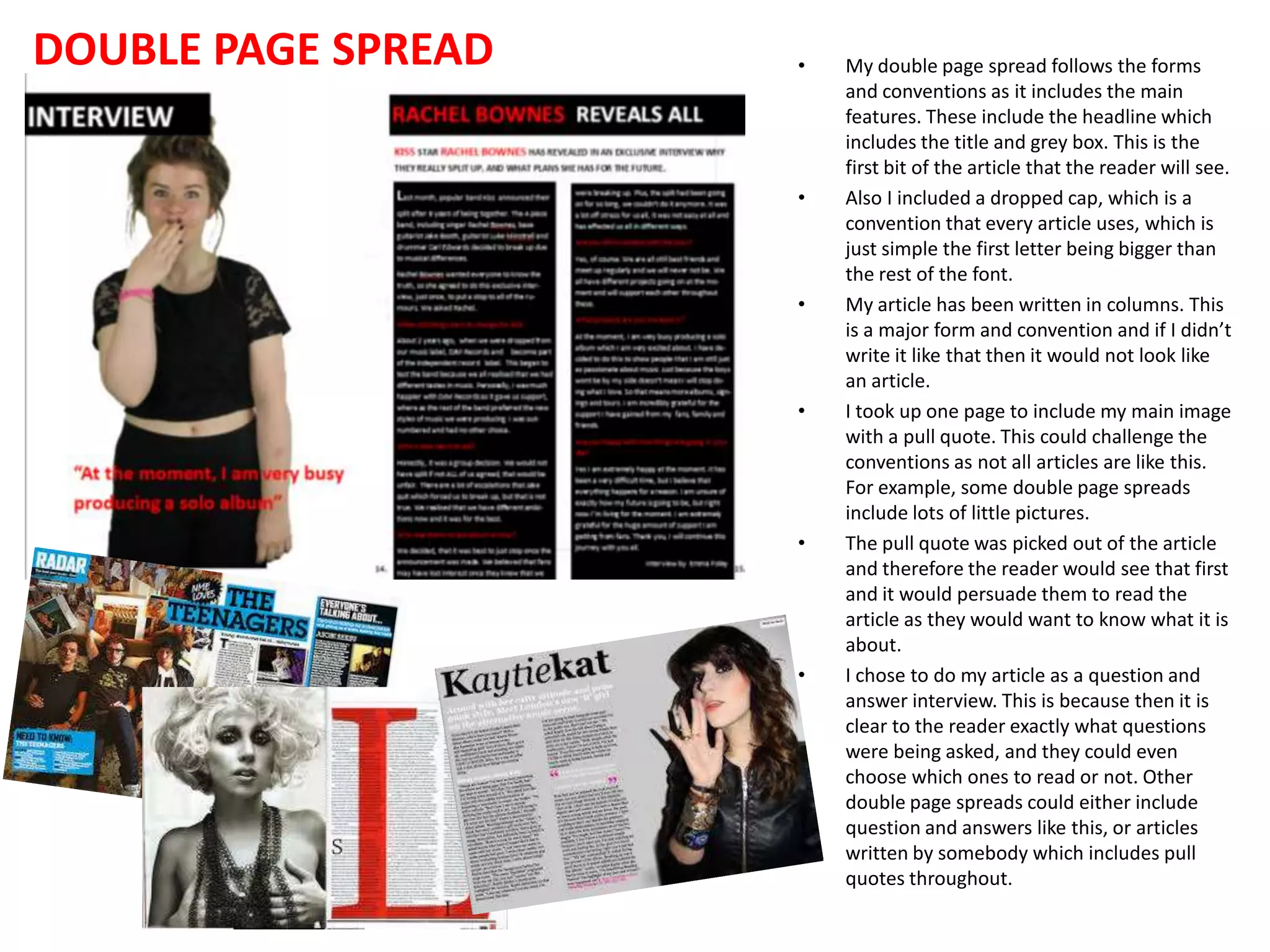 DOUBLE PAGE SPREAD

•

•

•

•

•

•

My double page spread follows the forms
and conventions as it includes the main
features. These include the headline which
includes the title and grey box. This is the
first bit of the article that the reader will see.
Also I included a dropped cap, which is a
convention that every article uses, which is
just simple the first letter being bigger than
the rest of the font.
My article has been written in columns. This
is a major form and convention and if I didn’t
write it like that then it would not look like
an article.
I took up one page to include my main image
with a pull quote. This could challenge the
conventions as not all articles are like this.
For example, some double page spreads
include lots of little pictures.
The pull quote was picked out of the article
and therefore the reader would see that first
and it would persuade them to read the
article as they would want to know what it is
about.
I chose to do my article as a question and
answer interview. This is because then it is
clear to the reader exactly what questions
were being asked, and they could even
choose which ones to read or not. Other
double page spreads could either include
question and answers like this, or articles
written by somebody which includes pull
quotes throughout.

 