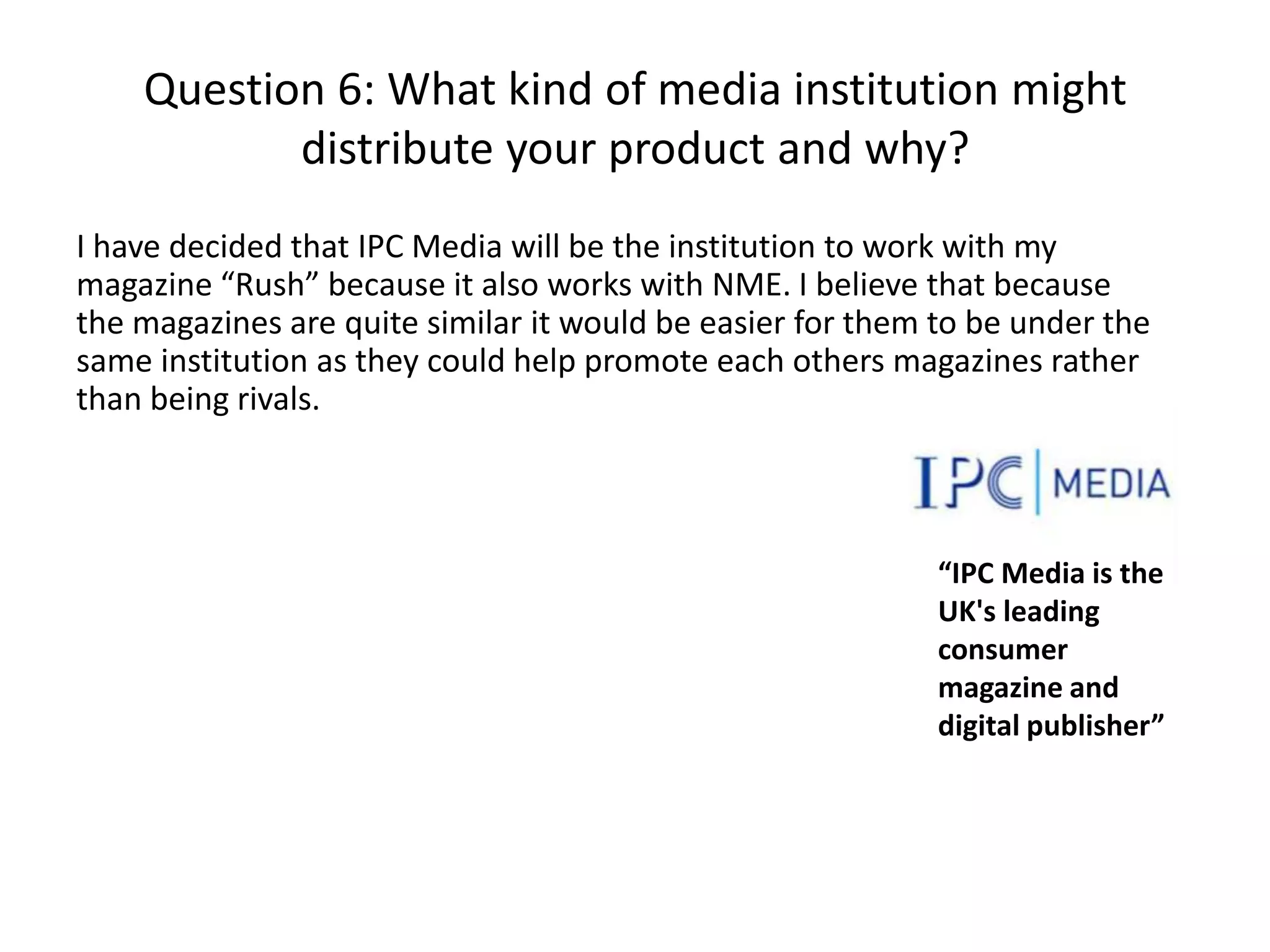 Question 6: What kind of media institution might
distribute your product and why?
I have decided that IPC Media will be the institution to work with my
magazine “Rush” because it also works with NME. I believe that because
the magazines are quite similar it would be easier for them to be under the
same institution as they could help promote each others magazines rather
than being rivals.

“IPC Media is the
UK's leading
consumer
magazine and
digital publisher”

 