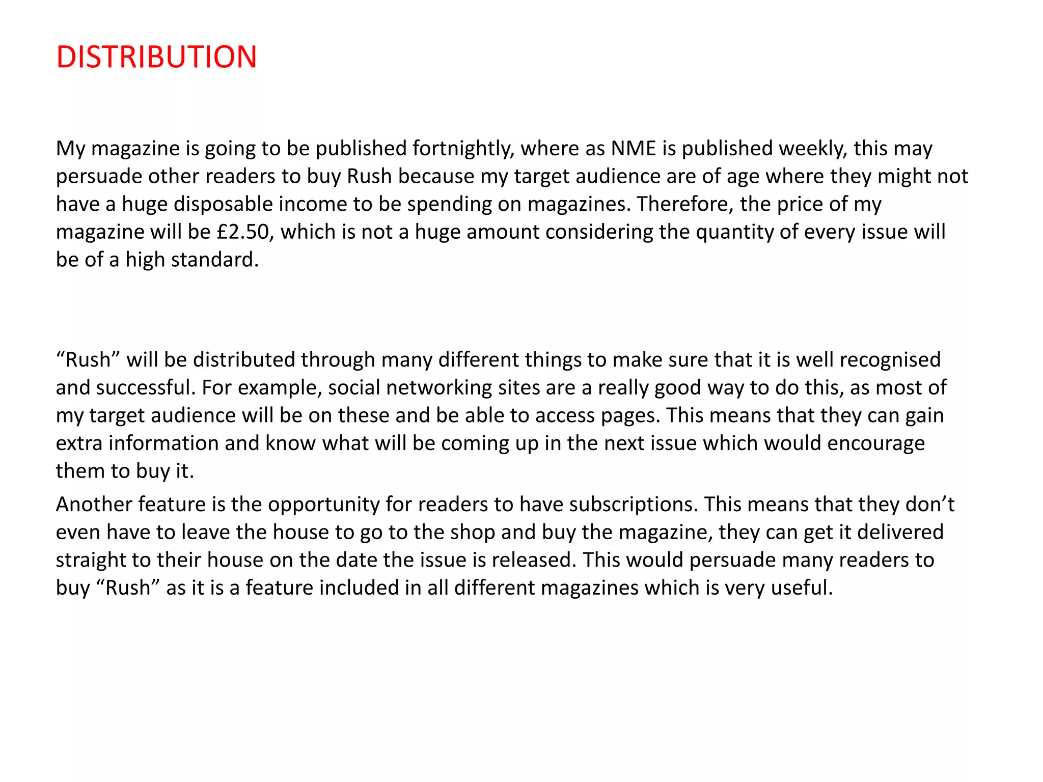 DISTRIBUTION
My magazine is going to be published fortnightly, where as NME is published weekly, this may
persuade other readers to buy Rush because my target audience are of age where they might not
have a huge disposable income to be spending on magazines. Therefore, the price of my
magazine will be £2.50, which is not a huge amount considering the quantity of every issue will
be of a high standard.

“Rush” will be distributed through many different things to make sure that it is well recognised
and successful. For example, social networking sites are a really good way to do this, as most of
my target audience will be on these and be able to access pages. This means that they can gain
extra information and know what will be coming up in the next issue which would encourage
them to buy it.
Another feature is the opportunity for readers to have subscriptions. This means that they don’t
even have to leave the house to go to the shop and buy the magazine, they can get it delivered
straight to their house on the date the issue is released. This would persuade many readers to
buy “Rush” as it is a feature included in all different magazines which is very useful.

 