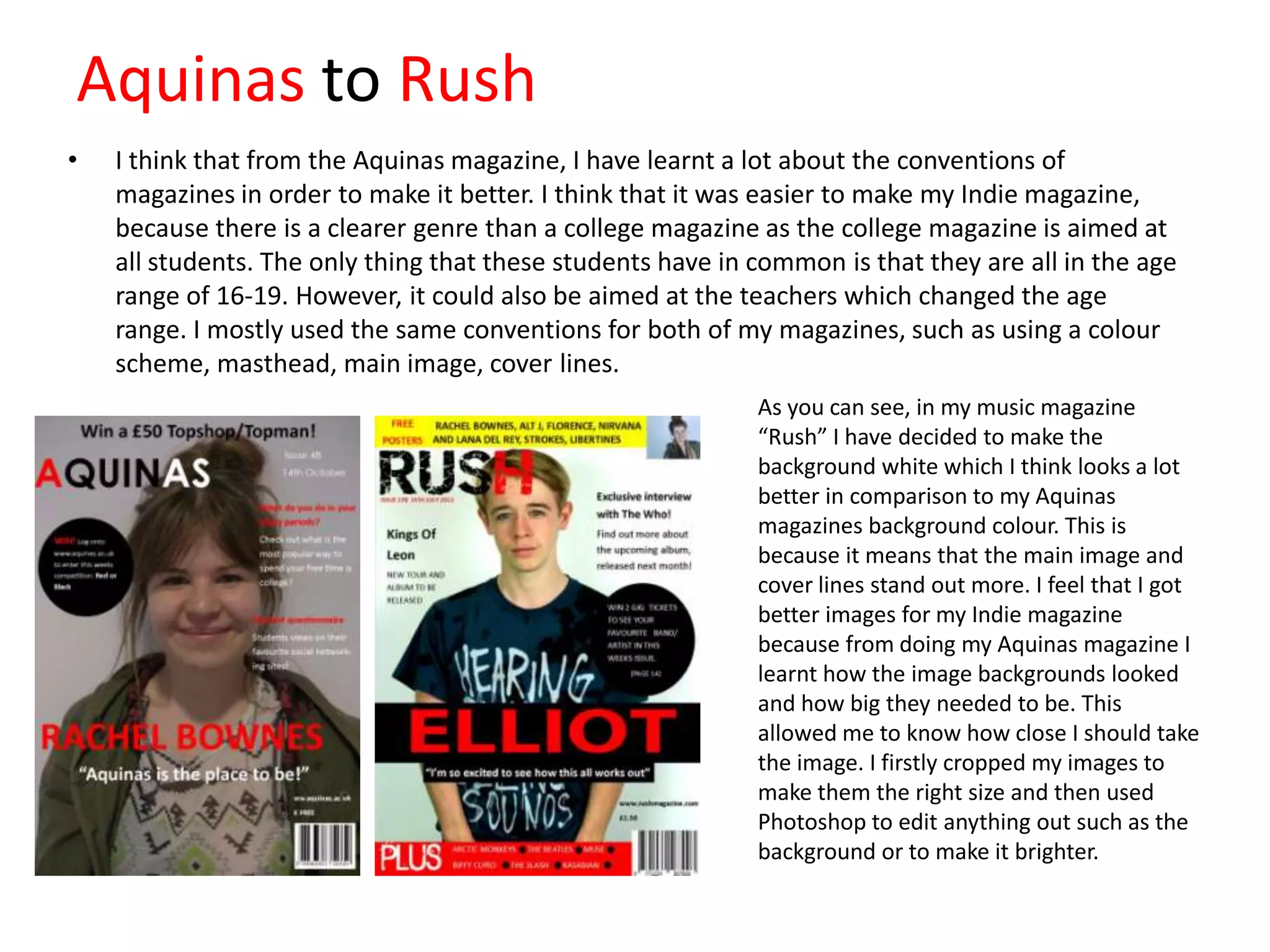 Aquinas to Rush
•

I think that from the Aquinas magazine, I have learnt a lot about the conventions of
magazines in order to make it better. I think that it was easier to make my Indie magazine,
because there is a clearer genre than a college magazine as the college magazine is aimed at
all students. The only thing that these students have in common is that they are all in the age
range of 16-19. However, it could also be aimed at the teachers which changed the age
range. I mostly used the same conventions for both of my magazines, such as using a colour
scheme, masthead, main image, cover lines.
As you can see, in my music magazine
“Rush” I have decided to make the
background white which I think looks a lot
better in comparison to my Aquinas
magazines background colour. This is
because it means that the main image and
cover lines stand out more. I feel that I got
better images for my Indie magazine
because from doing my Aquinas magazine I
learnt how the image backgrounds looked
and how big they needed to be. This
allowed me to know how close I should take
the image. I firstly cropped my images to
make them the right size and then used
Photoshop to edit anything out such as the
background or to make it brighter.

 