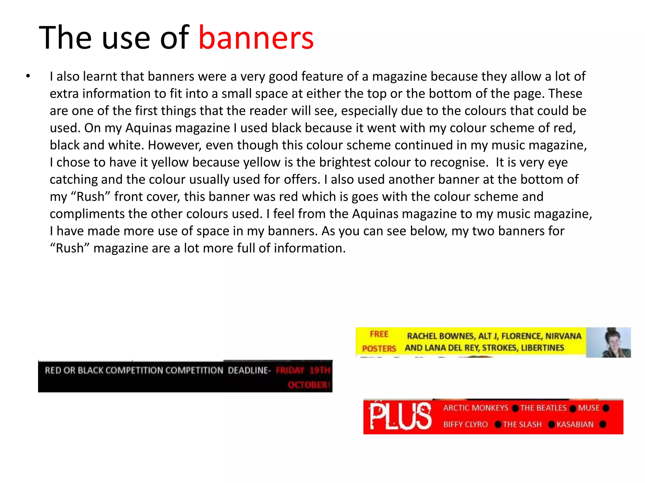 The use of banners
•

I also learnt that banners were a very good feature of a magazine because they allow a lot of
extra information to fit into a small space at either the top or the bottom of the page. These
are one of the first things that the reader will see, especially due to the colours that could be
used. On my Aquinas magazine I used black because it went with my colour scheme of red,
black and white. However, even though this colour scheme continued in my music magazine,
I chose to have it yellow because yellow is the brightest colour to recognise. It is very eye
catching and the colour usually used for offers. I also used another banner at the bottom of
my “Rush” front cover, this banner was red which is goes with the colour scheme and
compliments the other colours used. I feel from the Aquinas magazine to my music magazine,
I have made more use of space in my banners. As you can see below, my two banners for
“Rush” magazine are a lot more full of information.

 