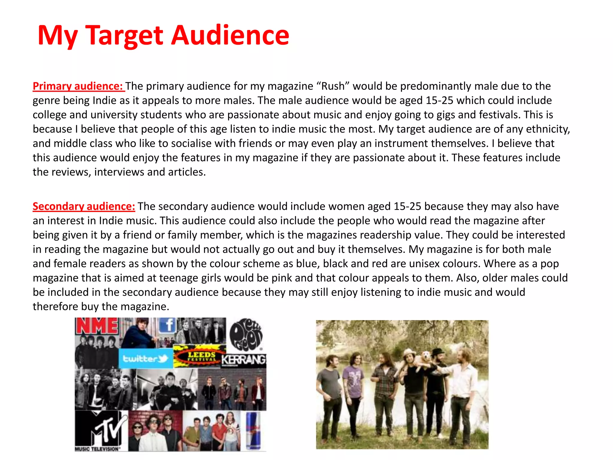 My Target Audience
Primary audience: The primary audience for my magazine “Rush” would be predominantly male due to the
genre being Indie as it appeals to more males. The male audience would be aged 15-25 which could include
college and university students who are passionate about music and enjoy going to gigs and festivals. This is
because I believe that people of this age listen to indie music the most. My target audience are of any ethnicity,
and middle class who like to socialise with friends or may even play an instrument themselves. I believe that
this audience would enjoy the features in my magazine if they are passionate about it. These features include
the reviews, interviews and articles.
Secondary audience: The secondary audience would include women aged 15-25 because they may also have
an interest in Indie music. This audience could also include the people who would read the magazine after
being given it by a friend or family member, which is the magazines readership value. They could be interested
in reading the magazine but would not actually go out and buy it themselves. My magazine is for both male
and female readers as shown by the colour scheme as blue, black and red are unisex colours. Where as a pop
magazine that is aimed at teenage girls would be pink and that colour appeals to them. Also, older males could
be included in the secondary audience because they may still enjoy listening to indie music and would
therefore buy the magazine.

 