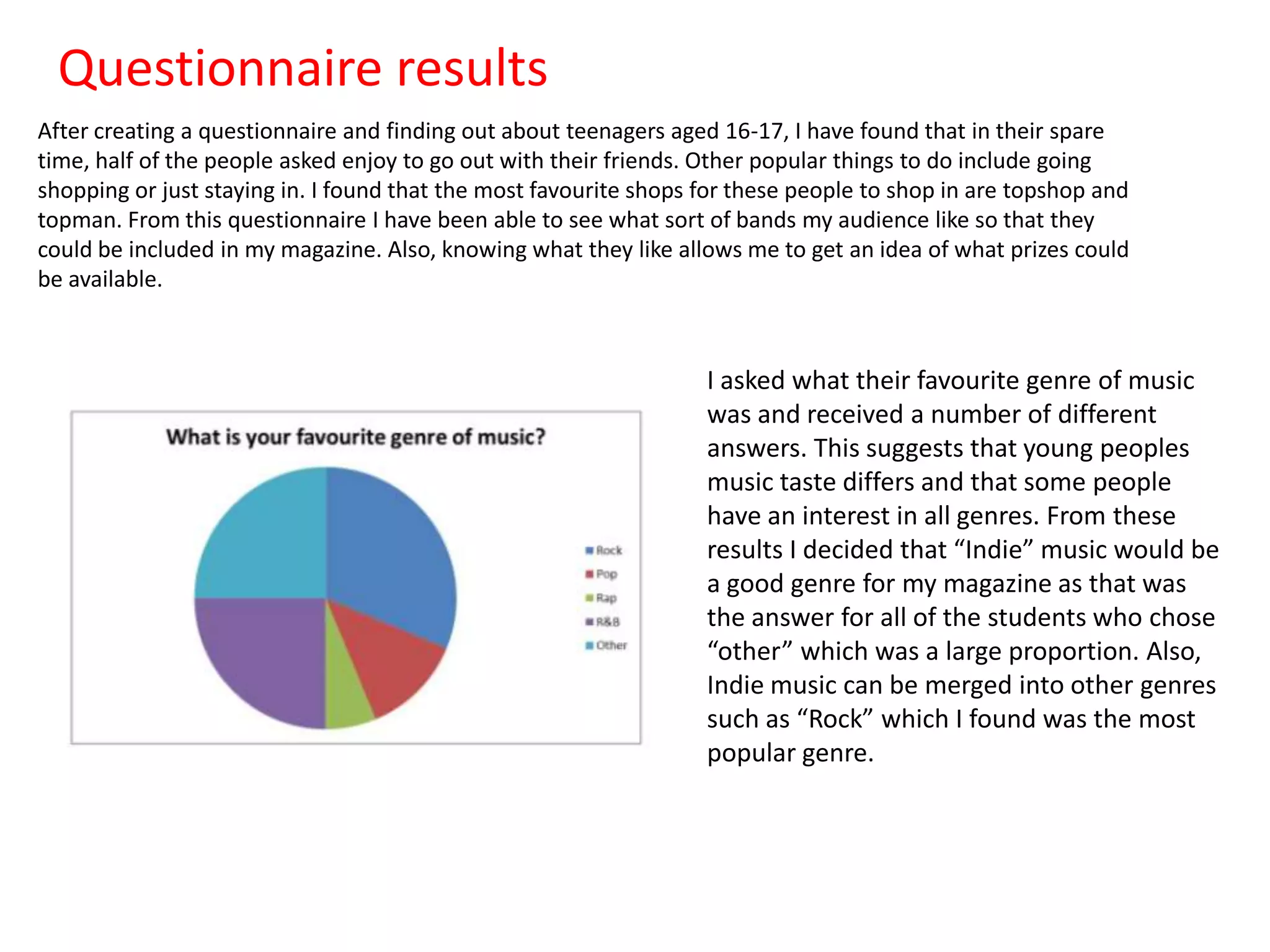 Questionnaire results
After creating a questionnaire and finding out about teenagers aged 16-17, I have found that in their spare
time, half of the people asked enjoy to go out with their friends. Other popular things to do include going
shopping or just staying in. I found that the most favourite shops for these people to shop in are topshop and
topman. From this questionnaire I have been able to see what sort of bands my audience like so that they
could be included in my magazine. Also, knowing what they like allows me to get an idea of what prizes could
be available.

I asked what their favourite genre of music
was and received a number of different
answers. This suggests that young peoples
music taste differs and that some people
have an interest in all genres. From these
results I decided that “Indie” music would be
a good genre for my magazine as that was
the answer for all of the students who chose
“other” which was a large proportion. Also,
Indie music can be merged into other genres
such as “Rock” which I found was the most
popular genre.

 