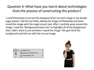 Question 4: What have you learnt about technologies
from the process of constructing this product?
I used Photoshop to cut out the background for my main image in my double
page spread. I did this by firstly, adding the image to Photoshop and went
round the image with the magic eraser tool. After I carefully went around the
image I used the “Background eraser too” to highlight all of the background
that I didn’t want to use and then I saved the image. This got rid of the
background and left me with the cut out image.

 