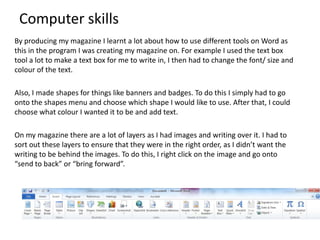 Computer skills
By producing my magazine I learnt a lot about how to use different tools on Word as
this in the program I was creating my magazine on. For example I used the text box
tool a lot to make a text box for me to write in, I then had to change the font/ size and
colour of the text.
Also, I made shapes for things like banners and badges. To do this I simply had to go
onto the shapes menu and choose which shape I would like to use. After that, I could
choose what colour I wanted it to be and add text.
On my magazine there are a lot of layers as I had images and writing over it. I had to
sort out these layers to ensure that they were in the right order, as I didn’t want the
writing to be behind the images. To do this, I right click on the image and go onto
“send to back” or “bring forward”.

 