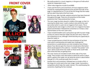 FRONT COVER

•
•
•

•

•

•

•

•

•

My media product is a music magazine, in the genre of Indie which
stands for Independent music.
Other Indie magazines include Q and NME.
I have used the forms and conventions of music magazines which
include the masthead being placed at the top left hand side of the
page, in a big bold font as it is one of the first things that the reader
will see when they look at the front cover.
Also the issue, date, barcode, website and price have been featured
throughout the page. These are all conventions of the media
production that I have produced due to laws.
The main image has been placed in middle of the page, so that it is
covering the whole cover. I used a medium shot and he has used
eye contact which is used a lot on magazine front covers. This is
usually how the main image in a front cover of a magazine has been
placed and therefore I followed this convention as it shows a clear
representation of the main cover story.
I have included headline and a pull quote to go with my main image,
as they are used to draw the reader into the main story. These are
not compulsory to use, although I think that they are a good way to
draw the reader in.
I have included banners at both the top and bottom of my front
cover which could develop and maybe even challenge the
conventions as usually banners are only included at one of these
places if any. Banners give the chance to include extra information
which would appeal to the audience. I included “free posters” and
“plus” which could anchor the reader as those words could make
them think that they are getting more.
The cover stories are included on both of the sides of my main
image. They include a short description of what the article is about
which is good as the reader can see what the article is about before
they get to it, this could persuade them to read it.
Another form and convention I followed was to include a PUG, in
the shape of a circle next to the main image. Inside, it promotes a
competition which helps the reader interact. This could develop the
convention of getting the fans involved.

 