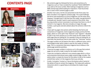 CONTENTS PAGE

•

•

•

•

•
•

•

My contents page has followed the forms and conventions of a
magazines such as I have included the masthead “RUSH CONTENTS”
so as well as the issue number. After looking at magazines such as
NME and Kerrang! whilst looking for inspiration, I have found that
this is used in their contents pages as well.
Another main story, not the one presented on the front cover, has
been included in my magazine contents page. This could challenge
the forms and conventions as a lot of magazines use the same story.
However, I thought that if I did that then the reader may get bored of
it already and I wouldn’t want to spoil anymore of the article. Also,
by using another article it promotes it and shows that there is a lot of
content in my magazine. My story includes an image, the page
number, a pull quote and extra details about the article to inform the
reader.
I have split my pages into sections which develops the forms and
conventions of magazines. Some magazines simply just list all of the
pages, where as some split it into “features” and “regulars”. I decided
to split it into more sections as it is then easier for the reader to find
what page they are looking for. For example if they are looking for an
interview, they would just have to look under the “interview” section.
The page numbers are all listed at the side in a different colour and in
chronological order which makes is easy for the reader to find the
page. This is a convention that every magazine has to follow or the
whole page would be pointless.
I have put my page numbers in columns as it is the way that content
pages are set out to make is easy for the reader to follow.
I have also included an editorial in my contents page which is a form
and convention that almost every single contents page includes. The
editors letter is simply the chance for the editor to talk to the readers
and tell them what is in the magazine that issue and why.
Finally, I included a “contact us” box at the bottom which had all of
the details of how to contact the magazine. This helps with audience
interaction which is a good feature and allows the readers to get
involved.

 