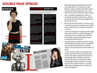 DOUBLE PAGE SPREAD

•

•

•

•

•

•

My double page spread follows the forms
and conventions as it includes the main
features. These include the headline which
includes the title and grey box. This is the
first bit of the article that the reader will see.
Also I included a dropped cap, which is a
convention that every article uses, which is
just simple the first letter being bigger than
the rest of the font.
My article has been written in columns. This
is a major form and convention and if I didn’t
write it like that then it would not look like
an article.
I took up one page to include my main image
with a pull quote. This could challenge the
conventions as not all articles are like this.
For example, some double page spreads
include lots of little pictures.
The pull quote was picked out of the article
and therefore the reader would see that first
and it would persuade them to read the
article as they would want to know what it is
about.
I chose to do my article as a question and
answer interview. This is because then it is
clear to the reader exactly what questions
were being asked, and they could even
choose which ones to read or not. Other
double page spreads could either include
question and answers like this, or articles
written by somebody which includes pull
quotes throughout.

 