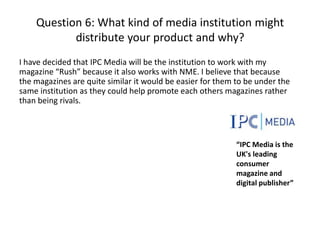Question 6: What kind of media institution might
distribute your product and why?
I have decided that IPC Media will be the institution to work with my
magazine “Rush” because it also works with NME. I believe that because
the magazines are quite similar it would be easier for them to be under the
same institution as they could help promote each others magazines rather
than being rivals.

“IPC Media is the
UK's leading
consumer
magazine and
digital publisher”

 
