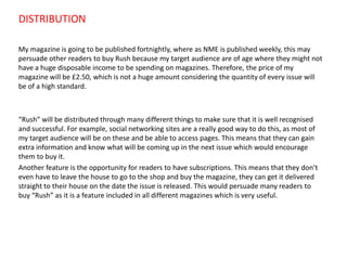 DISTRIBUTION
My magazine is going to be published fortnightly, where as NME is published weekly, this may
persuade other readers to buy Rush because my target audience are of age where they might not
have a huge disposable income to be spending on magazines. Therefore, the price of my
magazine will be £2.50, which is not a huge amount considering the quantity of every issue will
be of a high standard.

“Rush” will be distributed through many different things to make sure that it is well recognised
and successful. For example, social networking sites are a really good way to do this, as most of
my target audience will be on these and be able to access pages. This means that they can gain
extra information and know what will be coming up in the next issue which would encourage
them to buy it.
Another feature is the opportunity for readers to have subscriptions. This means that they don’t
even have to leave the house to go to the shop and buy the magazine, they can get it delivered
straight to their house on the date the issue is released. This would persuade many readers to
buy “Rush” as it is a feature included in all different magazines which is very useful.

 