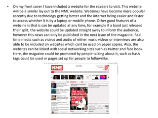 •

On my front cover I have included a website for the readers to visit. This website
will be a similar lay out to the NME website. Webzines have become more popular
recently due to technology getting better and the internet being easier and faster
to access whether it is by a laptop or mobile phone. Other good features of a
webzine is that is can be updated at any time, for example if a band just released
their split, the website could be updated straight away to inform the audience,
however this news can only be published in the next issue of the magazine. Real
time media such as videos and audio of either music videos or interviews are also
able to be included on websites which cant be used on paper copies. Also, the
websites can be linked with social networking sites such as twitter and face book.
Here, the magazine could be promoted by people talking about it, such as hash
tags could be used or pages set up for people to follow/like.

 