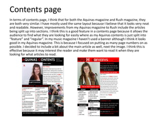 Contents page
In terms of contents page, I think that for both the Aquinas magazine and Rush magazine, they
are both very similar. I have mostly used the same layout because I believe that it looks very neat
and readable. However, improvements from my Aquinas magazine to Rush include the articles
being split up into sections. I think this is a good feature in a contents page because it allows the
audience to find what they are looking for easily where as my Aquinas contents is just split into
“feature” and “regular”. In my music magazine I haven’t used a banner although I think it looks
good in my Aquinas magazine. This is because I focused on putting as many page numbers on as
possible. I decided to include a bit about the main article as well, next the image. I think this is
effective because it may interest the reader and make them want to read it when they are
looking for what articles to read.

 