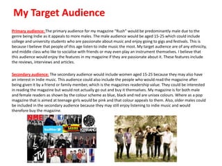 My Target Audience
Primary audience: The primary audience for my magazine “Rush” would be predominantly male due to the
genre being Indie as it appeals to more males. The male audience would be aged 15-25 which could include
college and university students who are passionate about music and enjoy going to gigs and festivals. This is
because I believe that people of this age listen to indie music the most. My target audience are of any ethnicity,
and middle class who like to socialise with friends or may even play an instrument themselves. I believe that
this audience would enjoy the features in my magazine if they are passionate about it. These features include
the reviews, interviews and articles.
Secondary audience: The secondary audience would include women aged 15-25 because they may also have
an interest in Indie music. This audience could also include the people who would read the magazine after
being given it by a friend or family member, which is the magazines readership value. They could be interested
in reading the magazine but would not actually go out and buy it themselves. My magazine is for both male
and female readers as shown by the colour scheme as blue, black and red are unisex colours. Where as a pop
magazine that is aimed at teenage girls would be pink and that colour appeals to them. Also, older males could
be included in the secondary audience because they may still enjoy listening to indie music and would
therefore buy the magazine.

 