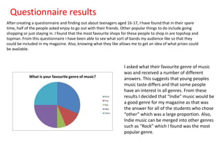 Questionnaire results
After creating a questionnaire and finding out about teenagers aged 16-17, I have found that in their spare
time, half of the people asked enjoy to go out with their friends. Other popular things to do include going
shopping or just staying in. I found that the most favourite shops for these people to shop in are topshop and
topman. From this questionnaire I have been able to see what sort of bands my audience like so that they
could be included in my magazine. Also, knowing what they like allows me to get an idea of what prizes could
be available.

I asked what their favourite genre of music
was and received a number of different
answers. This suggests that young peoples
music taste differs and that some people
have an interest in all genres. From these
results I decided that “Indie” music would be
a good genre for my magazine as that was
the answer for all of the students who chose
“other” which was a large proportion. Also,
Indie music can be merged into other genres
such as “Rock” which I found was the most
popular genre.

 