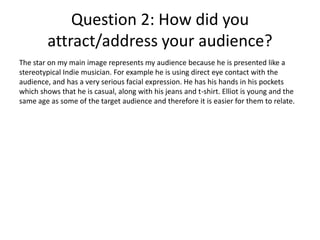 Question 2: How did you
attract/address your audience?
The star on my main image represents my audience because he is presented like a
stereotypical Indie musician. For example he is using direct eye contact with the
audience, and has a very serious facial expression. He has his hands in his pockets
which shows that he is casual, along with his jeans and t-shirt. Elliot is young and the
same age as some of the target audience and therefore it is easier for them to relate.

 
