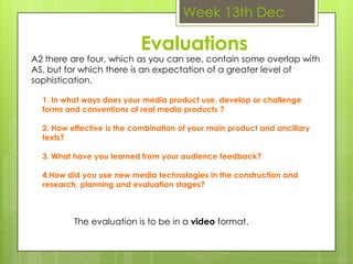 Week 13th DecEvaluationsA2 there are four, which as you can see, contain some overlap with AS, but for which there is an expectation of a greater level of sophistication.1. In what ways does your media product use, develop or challenge forms and conventions of real media products ?2. How effective is the combination of your main product and ancillary texts?3. What have you learned from your audience feedback?4.How did you use new media technologies in the construction and research, planning and evaluation stages?The evaluation is to be in a video format.  