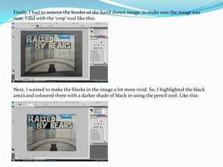 Firstly, I had to remove the border of the hand drawn image, to make sure the image was neat. I did with the ‘crop’ tool like this:Next, I wanted to make the blacks in the image a lot more vivid. So, I highlighted the black area’s and coloured them with a darker shade of black in using the pencil tool. Like this: